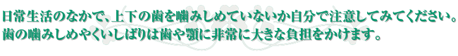 日常生活のなかで、上下の歯を噛みしめていないか自分で注意してみてください。歯の噛みしめやくいしばりは歯や顎に非常に大きな負担をかけます。